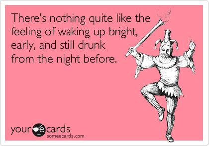 There's nothing quite like the
feeling of waking up bright,
early, and still drunk
from the night before.