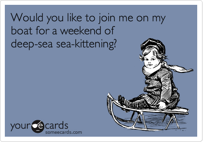 Would you like to join me on my boat for a weekend ofdeep-sea sea-kittening?