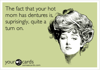 The fact that your hot
mom has dentures is,
suprisingly, quite a
turn on.