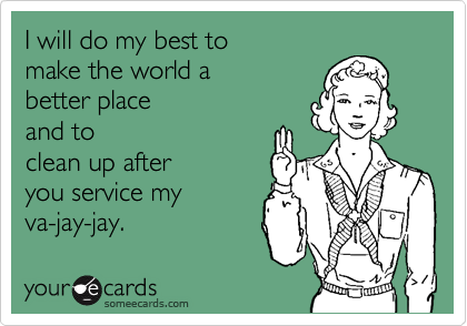 I will do my best to 
make the world a 
better place 
and to
clean up after
you service my 
va-jay-jay.