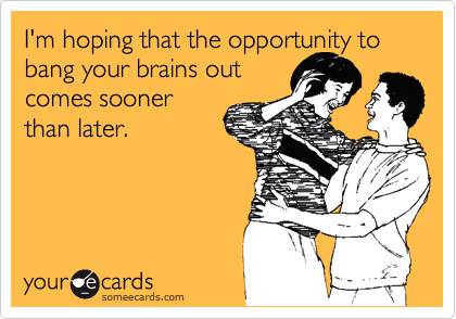 I'm hoping that the opportunity to bang your brains out
comes sooner
than later.