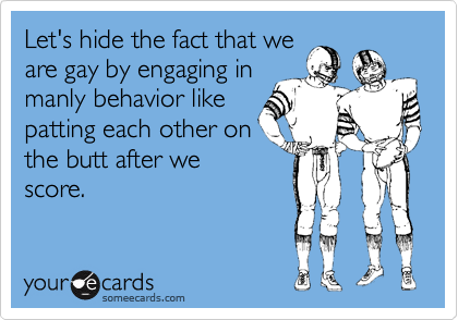 Let's hide the fact that weare gay by engaging inmanly behavior likepatting each other onthe butt after wescore.