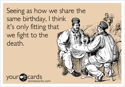 Seeing as how we share the
same birthday, I think
it's only fitting that
we fight to the
death.