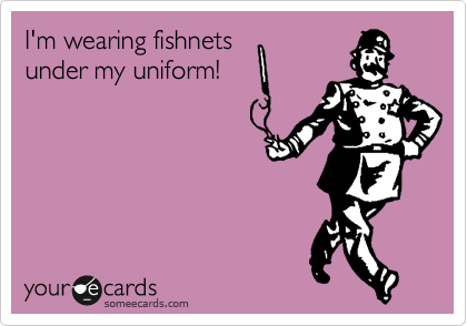 I'm wearing fishnets
under my uniform!