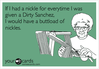 If I had a nickle for everytime I was given a Dirty Sanchez,
I would have a buttload of
nickles.