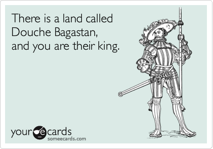 There is a land called 
Douche Bagastan,
and you are their king.