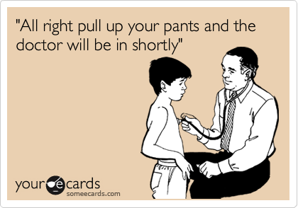 "All right pull up your pants and the doctor will be in shortly"
