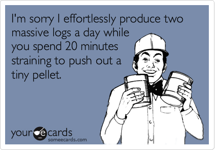 I'm sorry I effortlessly produce two massive logs a day whileyou spend 20 minutesstraining to push out atiny pellet.
