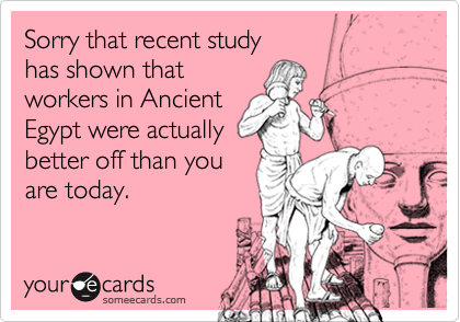 Sorry that recent studyhas shown thatworkers in AncientEgypt were actuallybetter off than youare today.