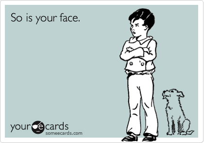 So is your face.
