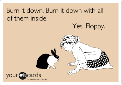Burn it down. Burn it down with all
of them inside.
                                  Yes, Floppy.