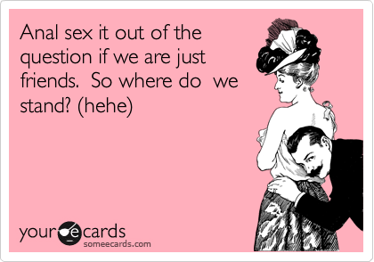 Anal sex it out of the
question if we are just
friends.  So where do  we
stand? (hehe)