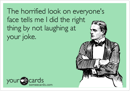 The horrified look on everyone's face tells me I did the right
thing by not laughing at
your joke.