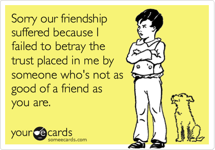 Sorry our friendship
suffered because I
failed to betray the
trust placed in me by
someone who's not as
good of a friend as
you are.
