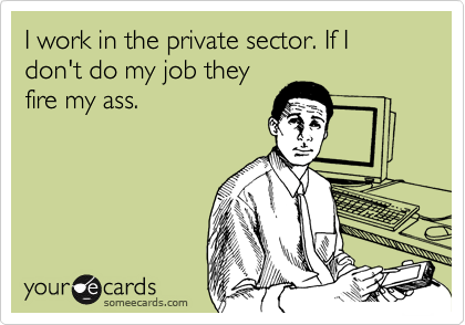 I work in the private sector. If I don't do my job they
fire my ass.