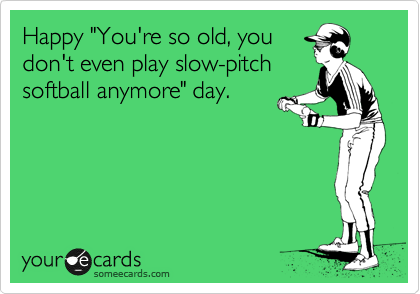 Happy "You're so old, you
don't even play slow-pitch
softball anymore" day.