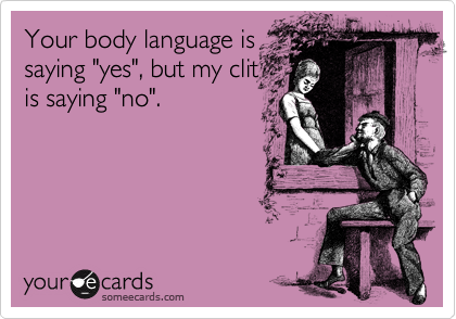Your body language is
saying "yes", but my clit  
is saying "no".  