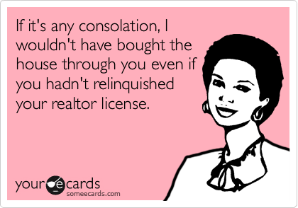 If it's any consolation, I
wouldn't have bought the
house through you even if
you hadn't relinquished
your realtor license.
