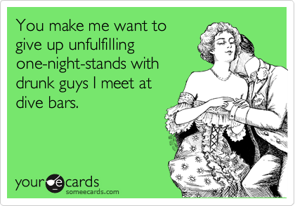 You make me want to
give up unfulfilling
one-night-stands with
drunk guys I meet at
dive bars.
