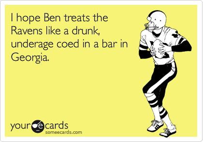 I hope Ben treats the
Ravens like a drunk,
underage coed in a bar in
Georgia. 
