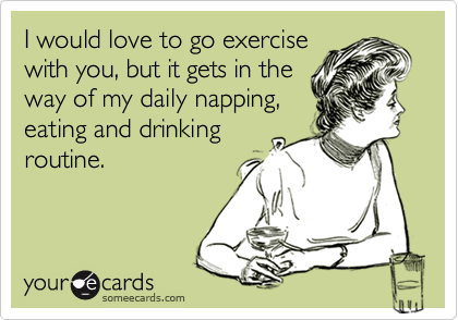 I would love to go exercise
with you, but it gets in the
way of my daily napping,
eating and drinking
routine.