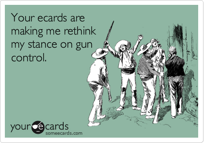 Your ecards are
making me rethink 
my stance on gun
control.