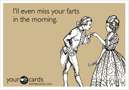    I'll even miss your farts 
   in the morning.