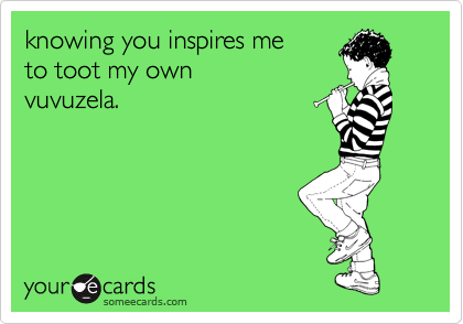 knowing you inspires me 
to toot my own 
vuvuzela.