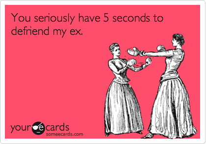 You seriously have 5 seconds to defriend my ex.
