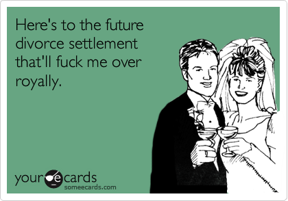 Here's to the futuredivorce settlementthat'll fuck me over royally.