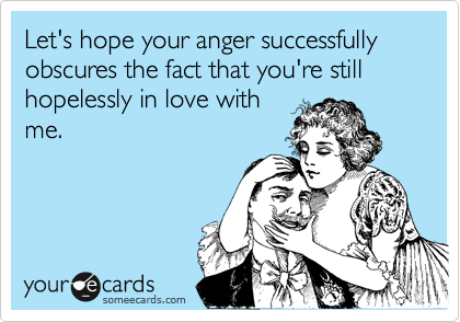 Let's hope your anger successfully obscures the fact that you're still hopelessly in love with
me.