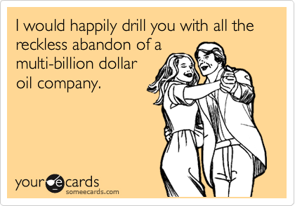 I would happily drill you with all the reckless abandon of a
multi-billion dollar
oil company.