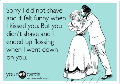 Sorry I did not shave
and it felt funny when
I kissed you. But you
didn't shave and I
ended up flossing
when I went down
on you.