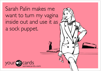 Sarah Palin makes me
want to turn my vagina
inside out and use it as
a sock puppet.