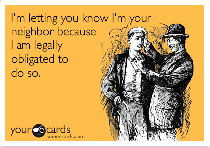 I'm letting you know I'm your
neighbor because
I am legally
obligated to 
do so.