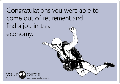 Congratulations you were able to
come out of retirement and
find a job in this
economy.