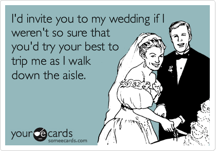 I'd invite you to my wedding if I
weren't so sure that
you'd try your best to
trip me as I walk
down the aisle.