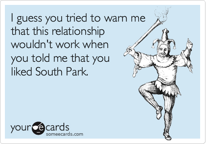 I guess you tried to warn me
that this relationship
wouldn't work when
you told me that you
liked South Park.