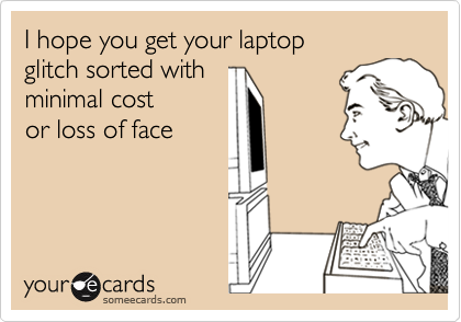 I hope you get your laptop 
glitch sorted with
minimal cost 
or loss of face