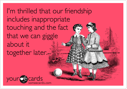 I'm thrilled that our friendship includes inappropriate  touching and the fact   that we can giggleabout ittogether later.