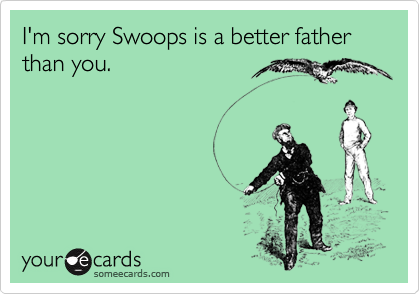 I'm sorry Swoops is a better father than you.