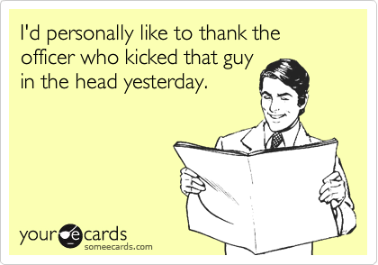 I'd personally like to thank the officer who kicked that guyin the head yesterday.