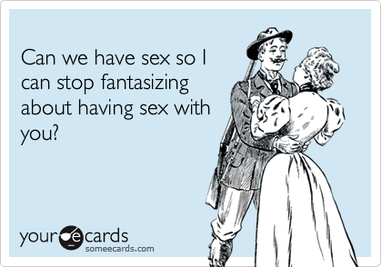 
Can we have sex so I
can stop fantasizing
about having sex with
you?