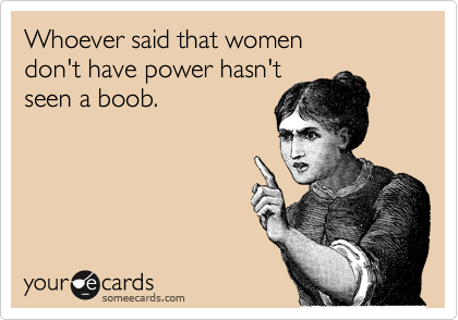 Whoever said that women 
don't have power hasn't 
seen a boob.