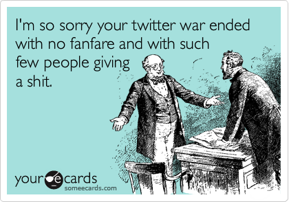 I'm so sorry your twitter war ended with no fanfare and with suchfew people givinga shit.