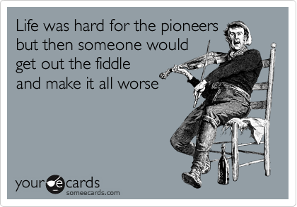 Life was hard for the pioneers
but then someone would
get out the fiddle
and make it all worse