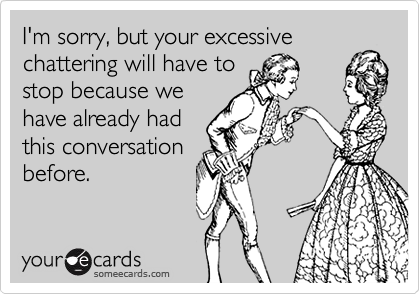 I'm sorry, but your excessivechattering will have tostop because wehave already hadthis conversationbefore.