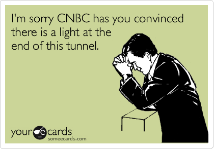 I'm sorry CNBC has you convinced there is a light at the
end of this tunnel.