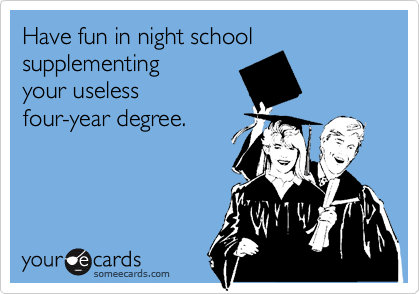 Have fun in night school
supplementing
your useless
four-year degree.