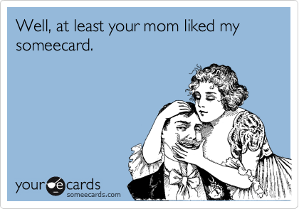 Well, at least your mom liked my  someecard.